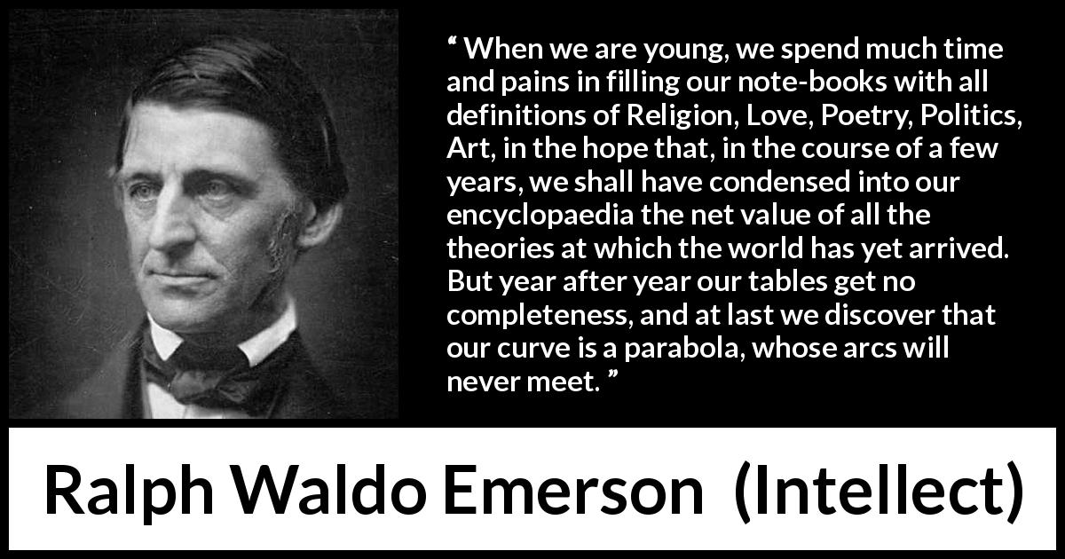 Ralph Waldo Emerson quote about youth from Intellect - When we are young, we spend much time and pains in filling our note-books with all definitions of Religion, Love, Poetry, Politics, Art, in the hope that, in the course of a few years, we shall have condensed into our encyclopaedia the net value of all the theories at which the world has yet arrived. But year after year our tables get no completeness, and at last we discover that our curve is a parabola, whose arcs will never meet.