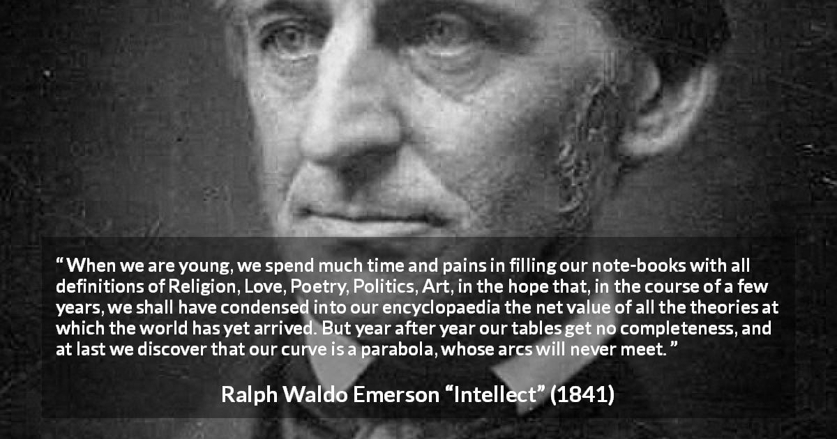 Ralph Waldo Emerson quote about youth from Intellect - When we are young, we spend much time and pains in filling our note-books with all definitions of Religion, Love, Poetry, Politics, Art, in the hope that, in the course of a few years, we shall have condensed into our encyclopaedia the net value of all the theories at which the world has yet arrived. But year after year our tables get no completeness, and at last we discover that our curve is a parabola, whose arcs will never meet.