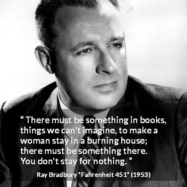 Ray Bradbury quote about books from Fahrenheit 451 - There must be something in books, things we can't imagine, to make a woman stay in a burning house; there must be something there. You don't stay for nothing.