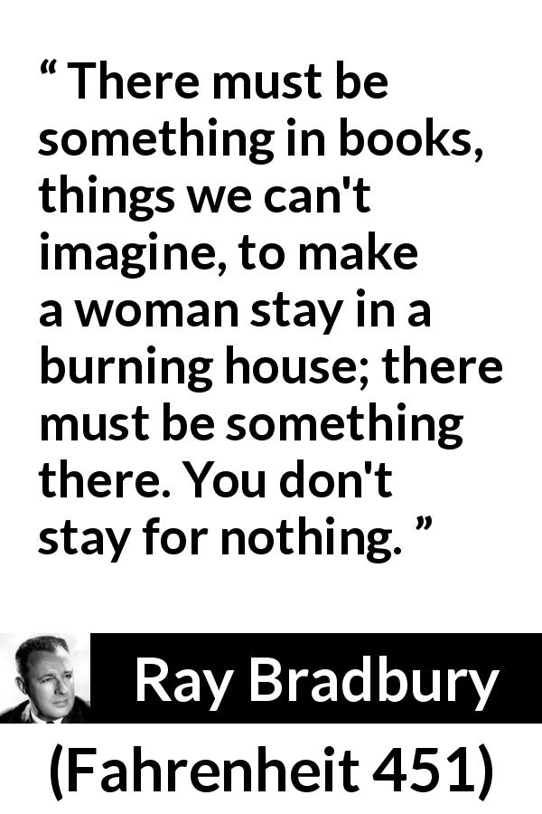 Ray Bradbury quote about books from Fahrenheit 451 - There must be something in books, things we can't imagine, to make a woman stay in a burning house; there must be something there. You don't stay for nothing.