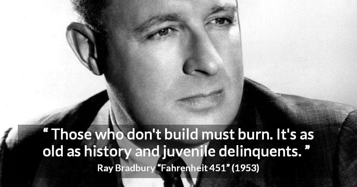 Ray Bradbury quote about building from Fahrenheit 451 - Those who don't build must burn. It's as old as history and juvenile delinquents.