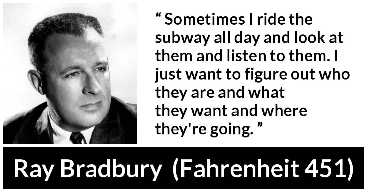 Ray Bradbury quote about curiosity from Fahrenheit 451 - Sometimes I ride the subway all day and look at them and listen to them. I just want to figure out who they are and what they want and where they're going.