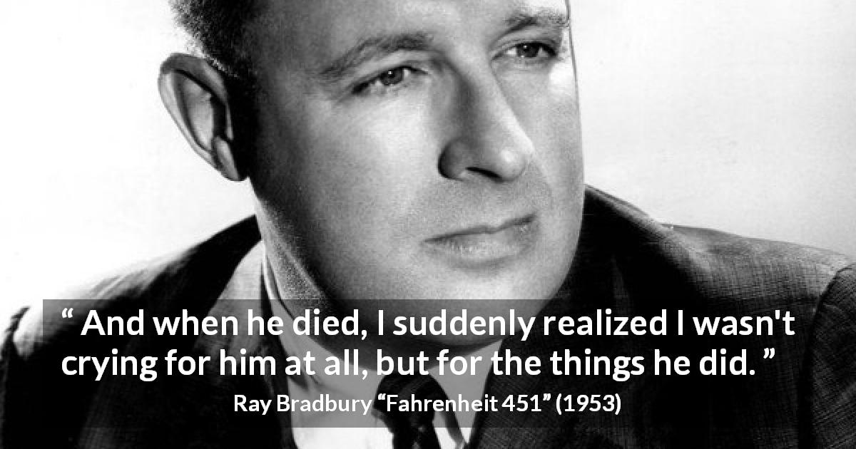 Ray Bradbury quote about death from Fahrenheit 451 - And when he died, I suddenly realized I wasn't crying for him at all, but for the things he did.