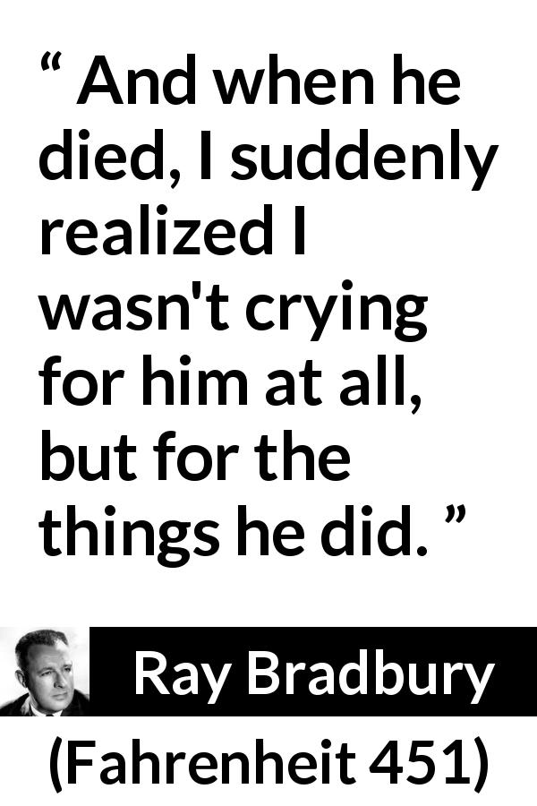 Ray Bradbury quote about death from Fahrenheit 451 - And when he died, I suddenly realized I wasn't crying for him at all, but for the things he did.