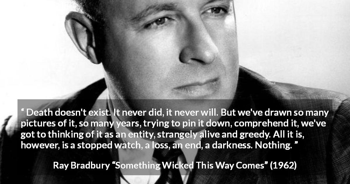 Ray Bradbury quote about death from Something Wicked This Way Comes - Death doesn't exist. It never did, it never will. But we've drawn so many pictures of it, so many years, trying to pin it down, comprehend it, we've got to thinking of it as an entity, strangely alive and greedy. All it is, however, is a stopped watch, a loss, an end, a darkness. Nothing.