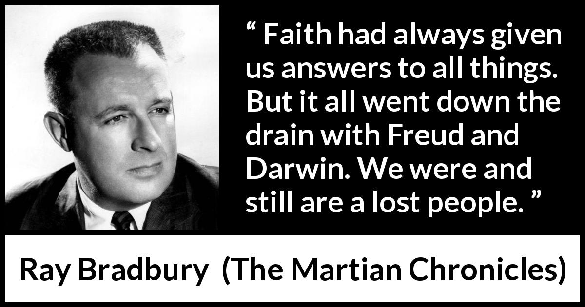 Ray Bradbury quote about faith from The Martian Chronicles - Faith had always given us answers to all things. But it all went down the drain with Freud and Darwin. We were and still are a lost people.