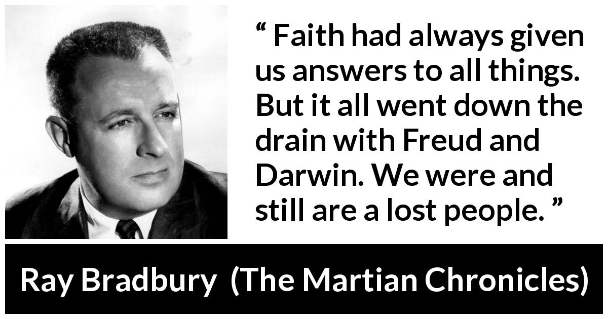 Ray Bradbury quote about faith from The Martian Chronicles - Faith had always given us answers to all things. But it all went down the drain with Freud and Darwin. We were and still are a lost people.