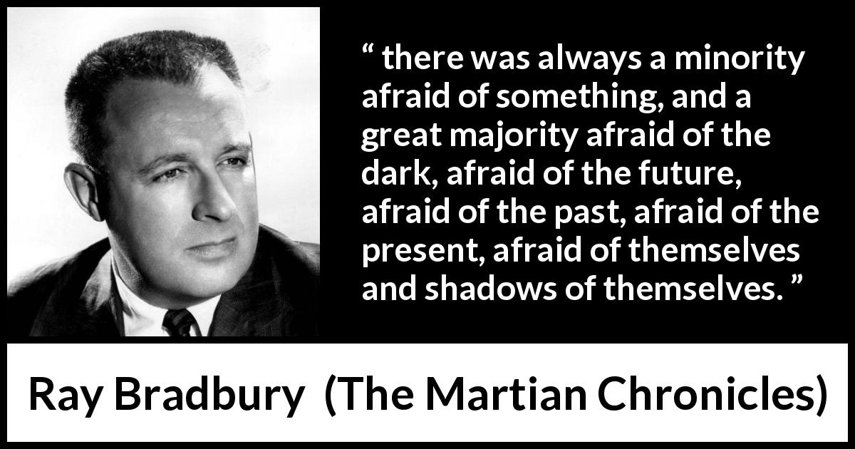 Ray Bradbury quote about fear from The Martian Chronicles - there was always a minority afraid of something, and a great majority afraid of the dark, afraid of the future, afraid of the past, afraid of the present, afraid of themselves and shadows of themselves.