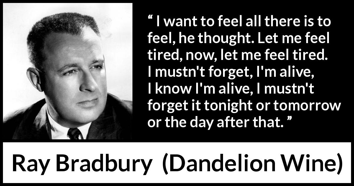 Ray Bradbury quote about feeling from Dandelion Wine - I want to feel all there is to feel, he thought. Let me feel tired, now, let me feel tired. I mustn't forget, I'm alive, I know I'm alive, I mustn't forget it tonight or tomorrow or the day after that.
