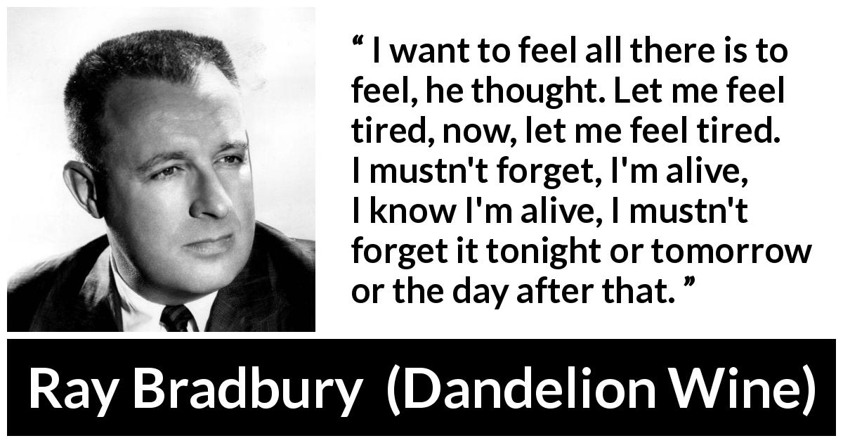 Ray Bradbury quote about feeling from Dandelion Wine - I want to feel all there is to feel, he thought. Let me feel tired, now, let me feel tired. I mustn't forget, I'm alive, I know I'm alive, I mustn't forget it tonight or tomorrow or the day after that.