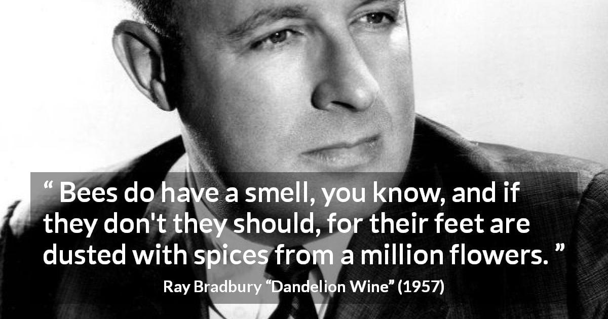 Ray Bradbury quote about flowers from Dandelion Wine - Bees do have a smell, you know, and if they don't they should, for their feet are dusted with spices from a million flowers.