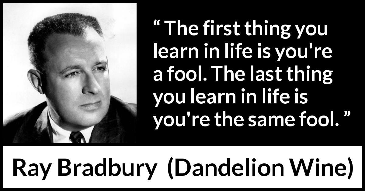 Ray Bradbury quote about foolishness from Dandelion Wine - The first thing you learn in life is you're a fool. The last thing you learn in life is you're the same fool.