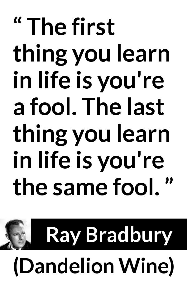 Ray Bradbury quote about foolishness from Dandelion Wine - The first thing you learn in life is you're a fool. The last thing you learn in life is you're the same fool.