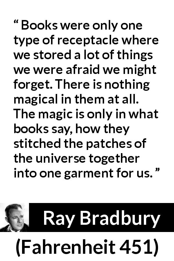 Ray Bradbury quote about forgetting from Fahrenheit 451 - Books were only one type of receptacle where we stored a lot of things we were afraid we might forget. There is nothing magical in them at all. The magic is only in what books say, how they stitched the patches of the universe together into one garment for us.