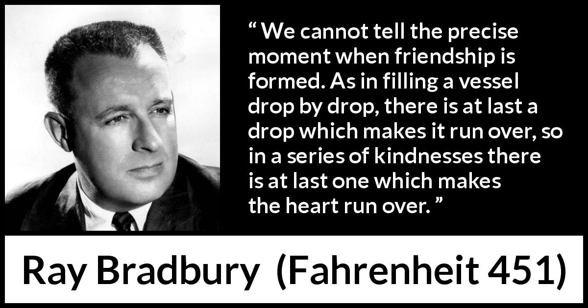Ray Bradbury quote about friendship from Fahrenheit 451 - We cannot tell the precise moment when friendship is formed. As in filling a vessel drop by drop, there is at last a drop which makes it run over, so in a series of kindnesses there is at last one which makes the heart run over.
