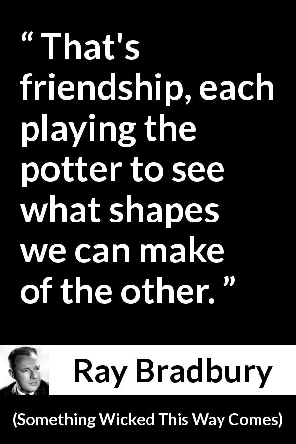 Ray Bradbury quote about friendship from Something Wicked This Way Comes - That's friendship, each playing the potter to see what shapes we can make of the other.