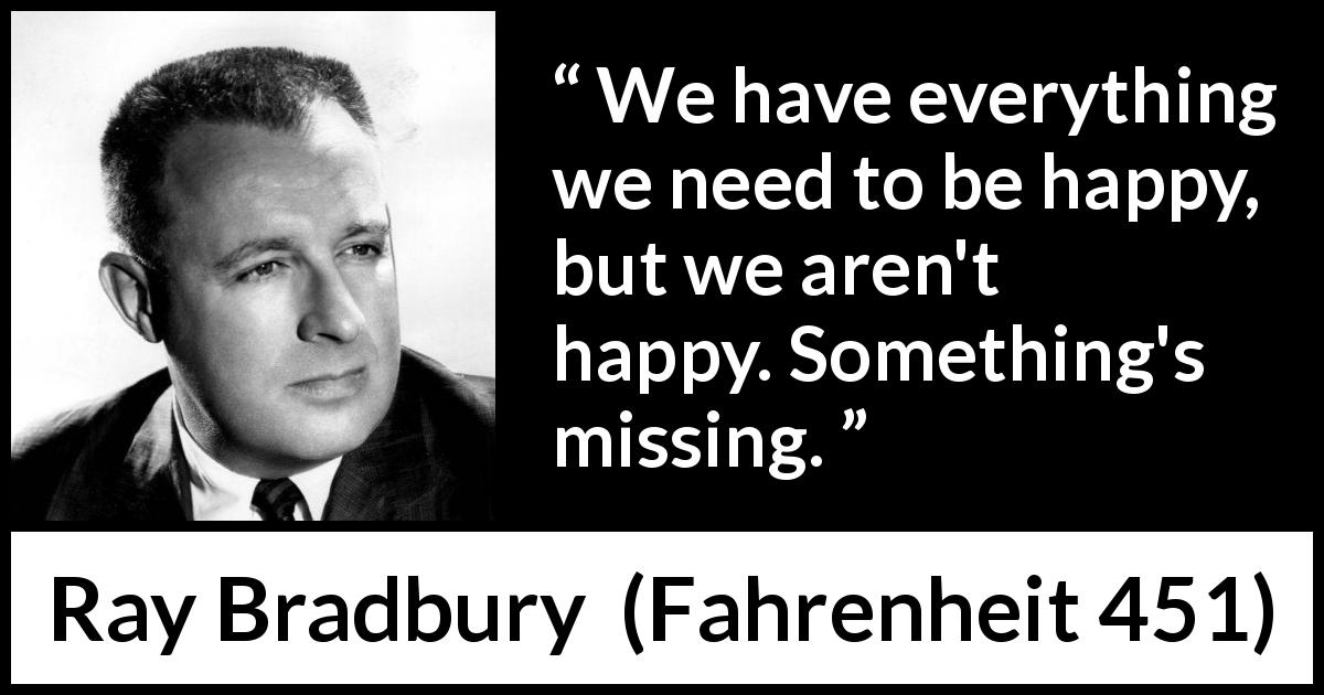 Ray Bradbury quote about happiness from Fahrenheit 451 - We have everything we need to be happy, but we aren't happy. Something's missing.