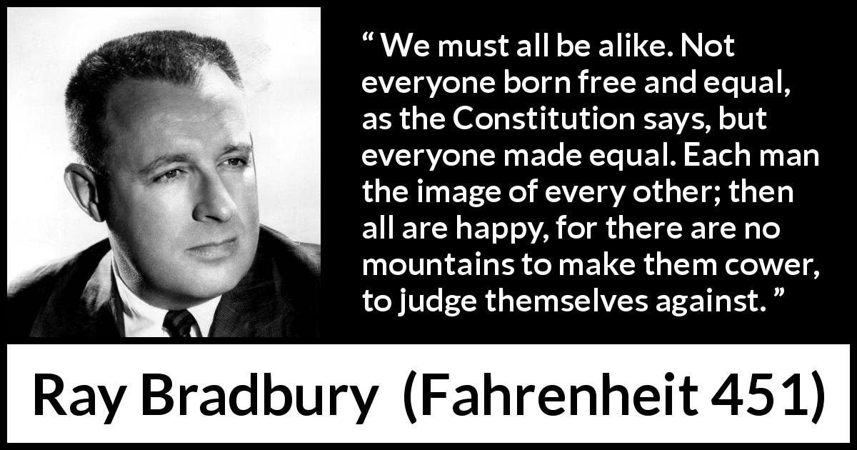 Ray Bradbury quote about happiness from Fahrenheit 451 - We must all be alike. Not everyone born free and equal, as the Constitution says, but everyone made equal. Each man the image of every other; then all are happy, for there are no mountains to make them cower, to judge themselves against.