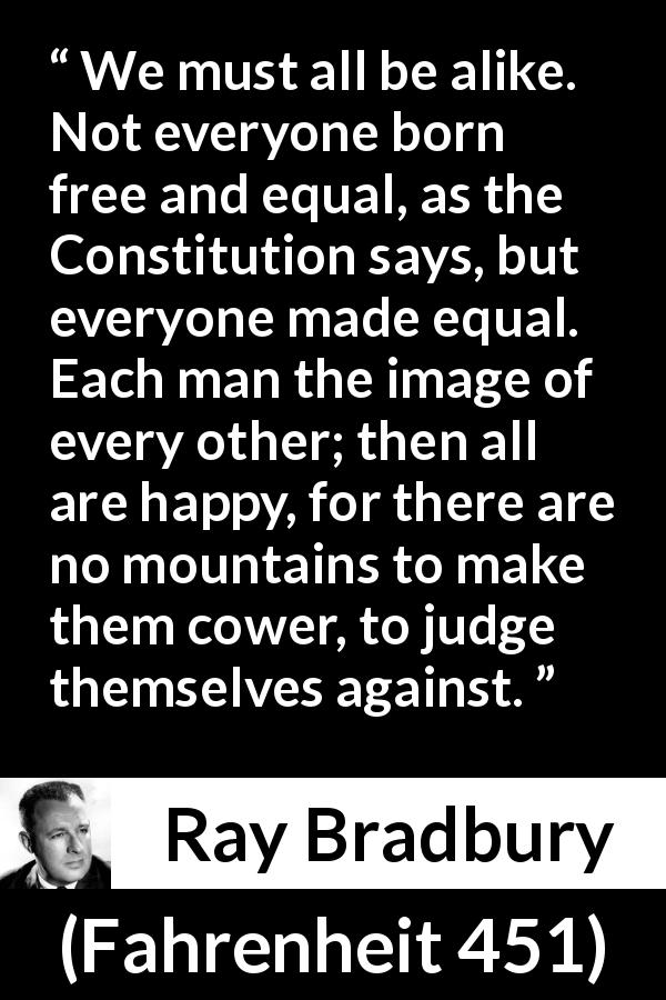 Ray Bradbury quote about happiness from Fahrenheit 451 - We must all be alike. Not everyone born free and equal, as the Constitution says, but everyone made equal. Each man the image of every other; then all are happy, for there are no mountains to make them cower, to judge themselves against.