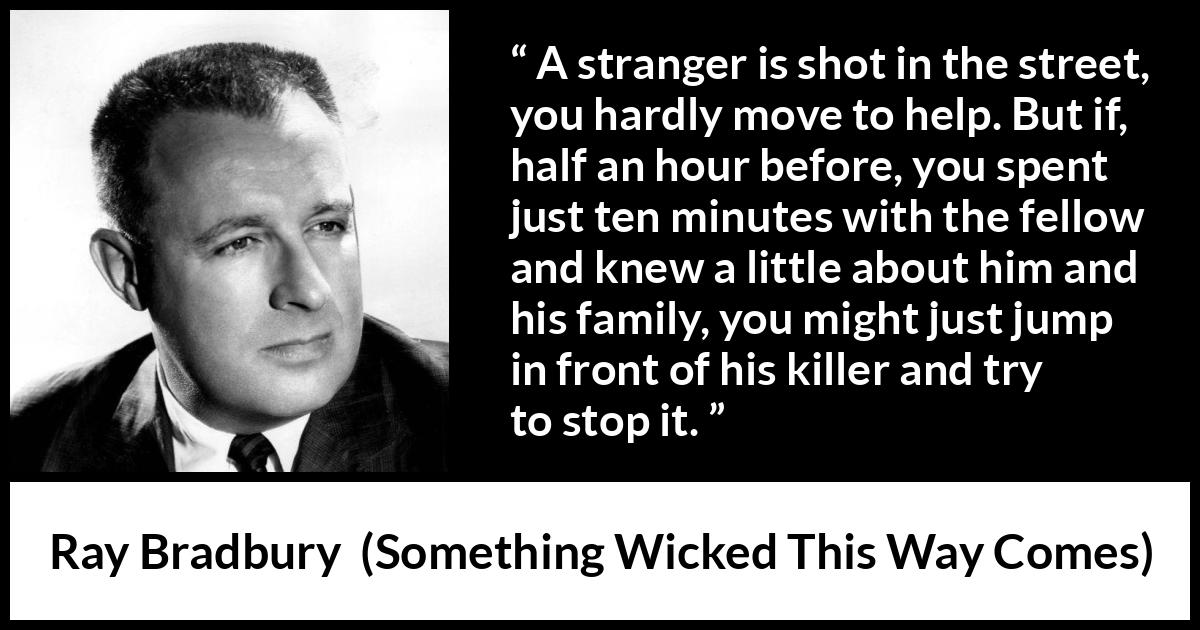 Ray Bradbury quote about help from Something Wicked This Way Comes - A stranger is shot in the street, you hardly move to help. But if, half an hour before, you spent just ten minutes with the fellow and knew a little about him and his family, you might just jump in front of his killer and try to stop it.