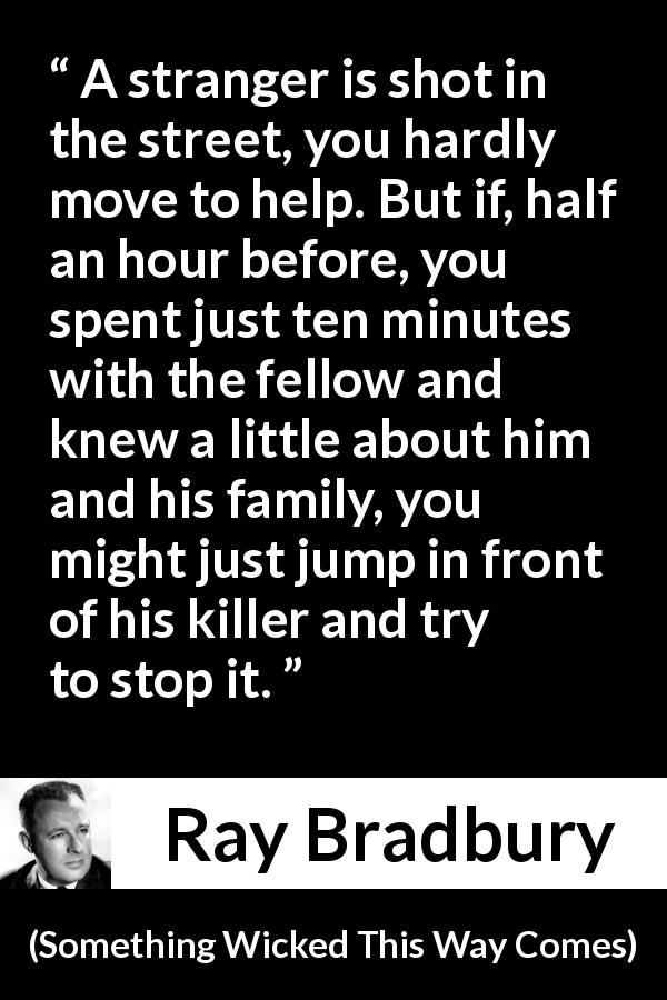 Ray Bradbury quote about help from Something Wicked This Way Comes - A stranger is shot in the street, you hardly move to help. But if, half an hour before, you spent just ten minutes with the fellow and knew a little about him and his family, you might just jump in front of his killer and try to stop it.