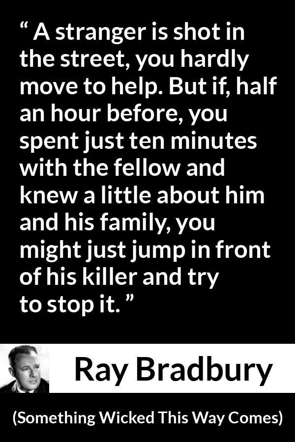 Ray Bradbury quote about help from Something Wicked This Way Comes - A stranger is shot in the street, you hardly move to help. But if, half an hour before, you spent just ten minutes with the fellow and knew a little about him and his family, you might just jump in front of his killer and try to stop it.