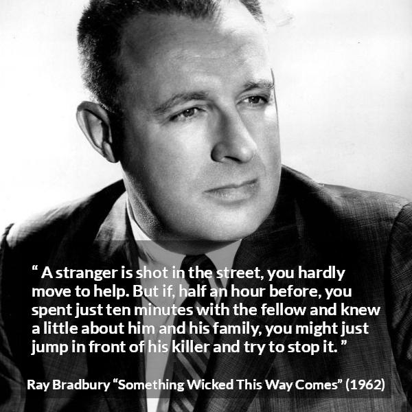 Ray Bradbury quote about help from Something Wicked This Way Comes - A stranger is shot in the street, you hardly move to help. But if, half an hour before, you spent just ten minutes with the fellow and knew a little about him and his family, you might just jump in front of his killer and try to stop it.