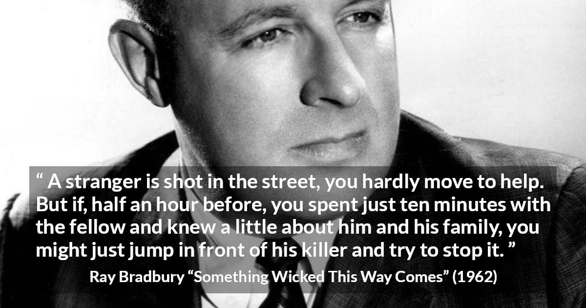 Ray Bradbury quote about help from Something Wicked This Way Comes - A stranger is shot in the street, you hardly move to help. But if, half an hour before, you spent just ten minutes with the fellow and knew a little about him and his family, you might just jump in front of his killer and try to stop it.