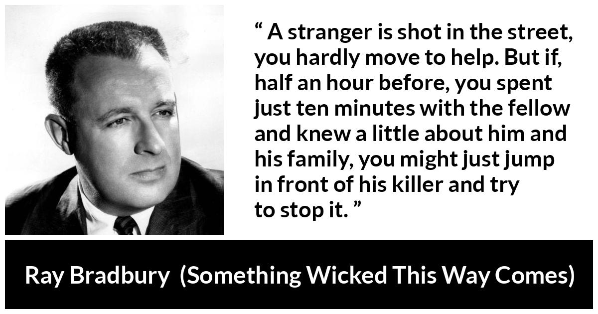 Ray Bradbury quote about help from Something Wicked This Way Comes - A stranger is shot in the street, you hardly move to help. But if, half an hour before, you spent just ten minutes with the fellow and knew a little about him and his family, you might just jump in front of his killer and try to stop it.