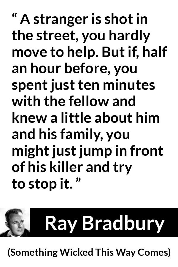 Ray Bradbury quote about help from Something Wicked This Way Comes - A stranger is shot in the street, you hardly move to help. But if, half an hour before, you spent just ten minutes with the fellow and knew a little about him and his family, you might just jump in front of his killer and try to stop it.