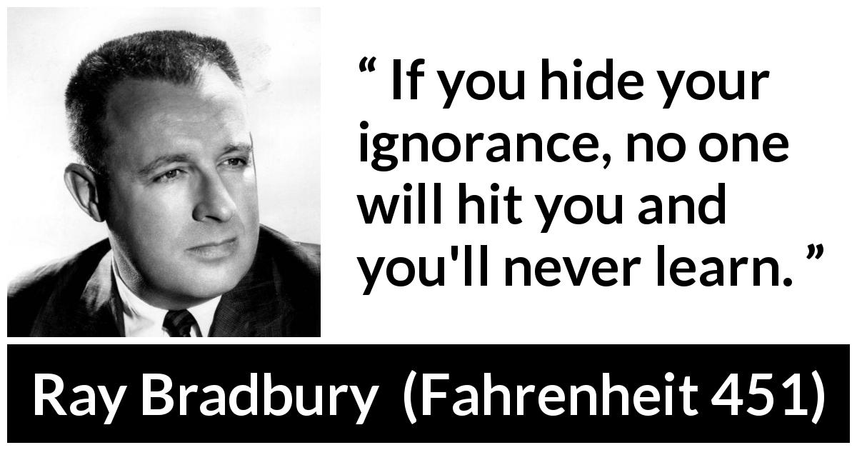 Ray Bradbury quote about ignorance from Fahrenheit 451 - If you hide your ignorance, no one will hit you and you'll never learn.