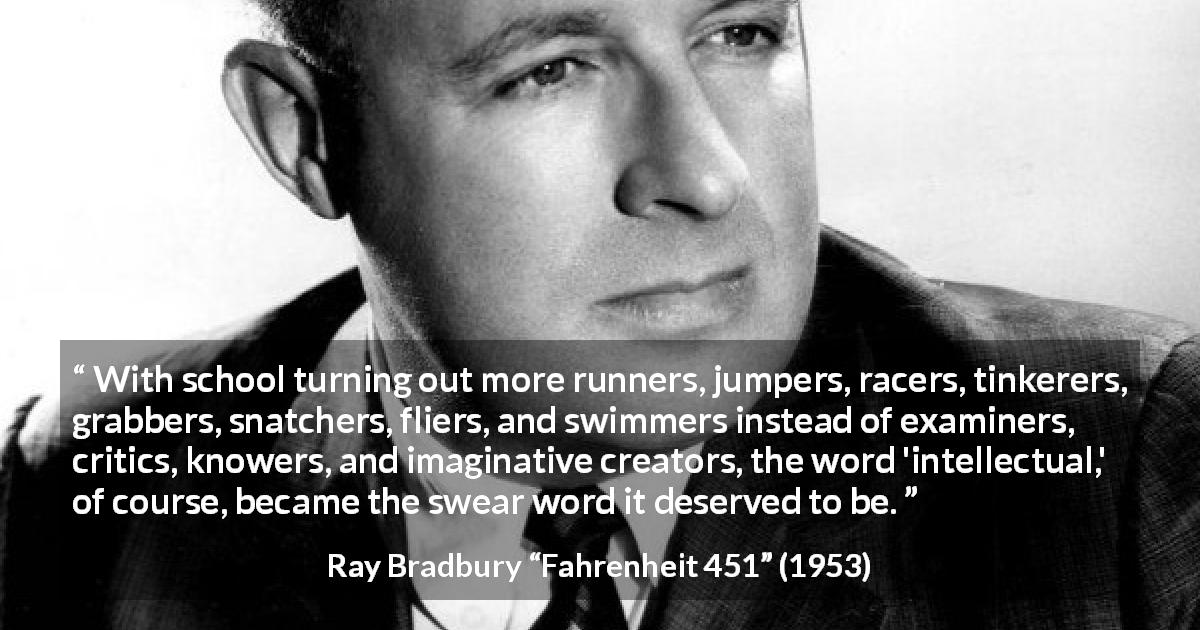 Ray Bradbury quote about knowledge from Fahrenheit 451 - With school turning out more runners, jumpers, racers, tinkerers, grabbers, snatchers, fliers, and swimmers instead of examiners, critics, knowers, and imaginative creators, the word 'intellectual,' of course, became the swear word it deserved to be.