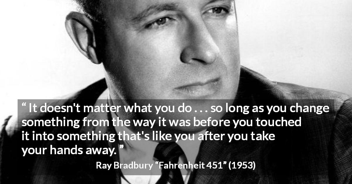 Ray Bradbury quote about legacy from Fahrenheit 451 - It doesn't matter what you do . . . so long as you change something from the way it was before you touched it into something that's like you after you take your hands away.