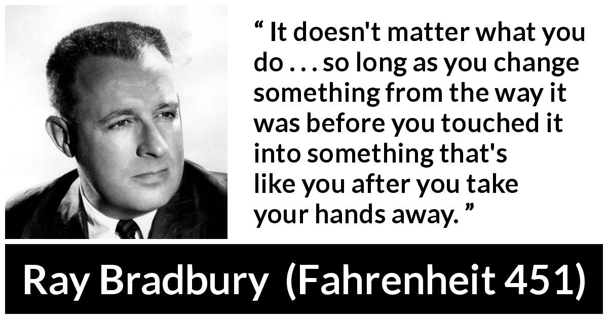 Ray Bradbury quote about legacy from Fahrenheit 451 - It doesn't matter what you do . . . so long as you change something from the way it was before you touched it into something that's like you after you take your hands away.