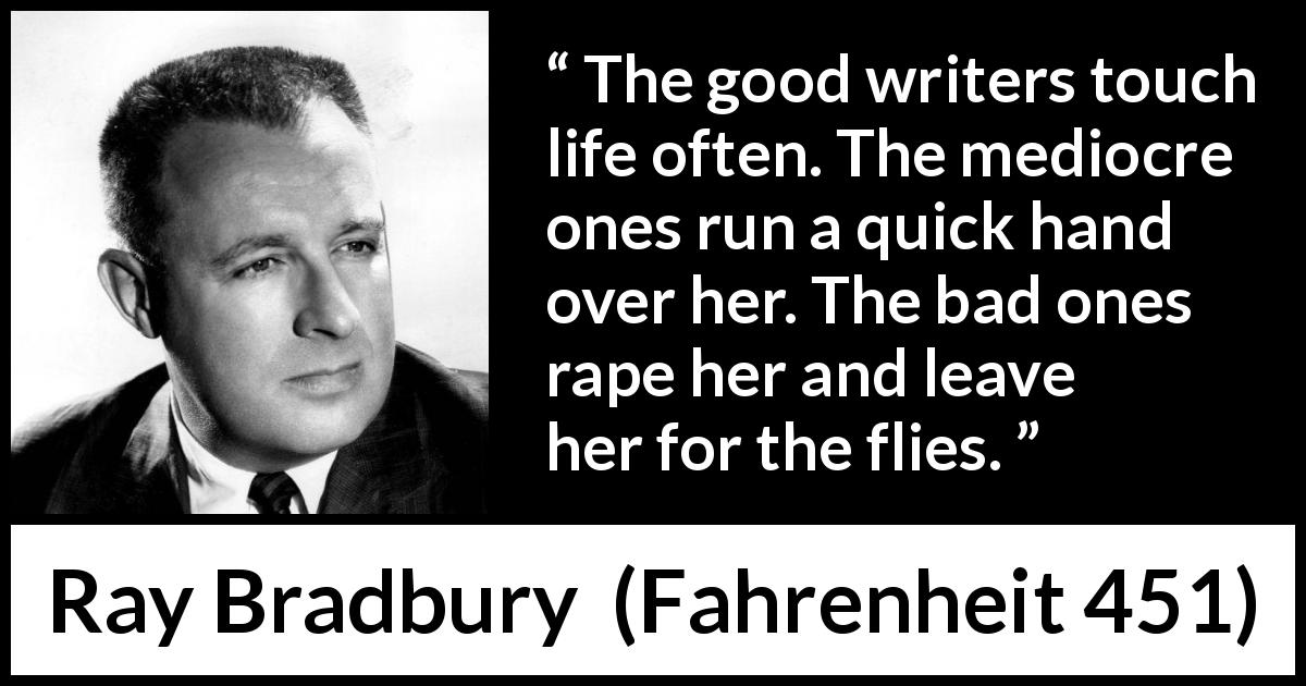 Ray Bradbury quote about life from Fahrenheit 451 - The good writers touch life often. The mediocre ones run a quick hand over her. The bad ones rape her and leave her for the flies.