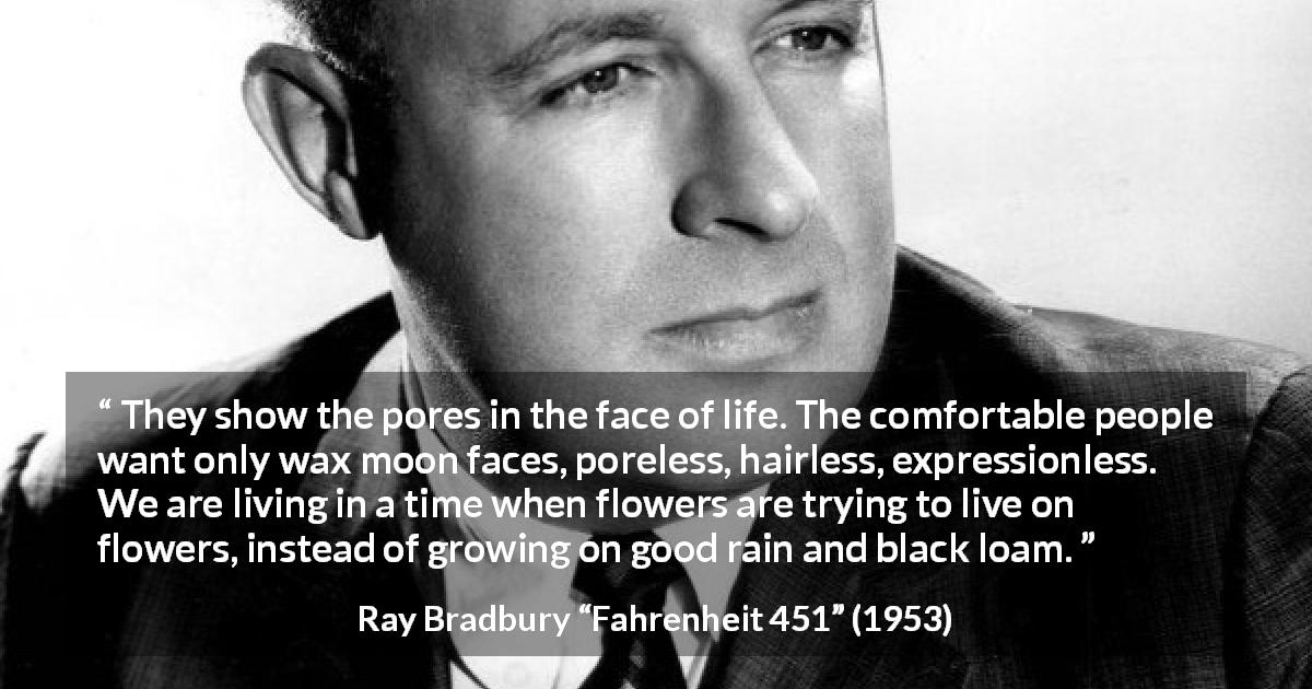Ray Bradbury quote about life from Fahrenheit 451 - They show the pores in the face of life. The comfortable people want only wax moon faces, poreless, hairless, expressionless. We are living in a time when flowers are trying to live on flowers, instead of growing on good rain and black loam.