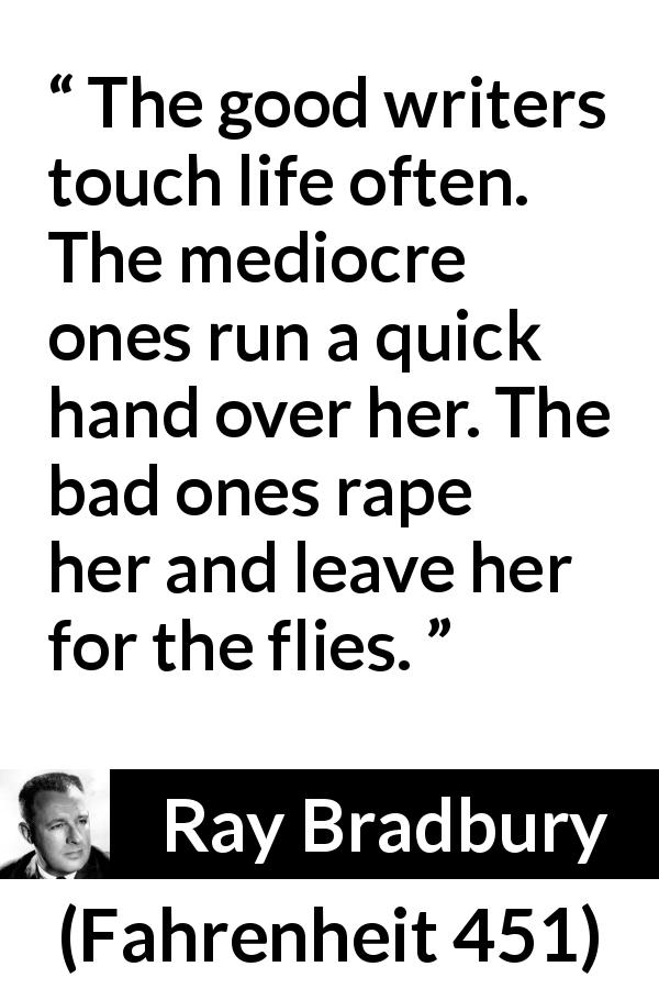 Ray Bradbury quote about life from Fahrenheit 451 - The good writers touch life often. The mediocre ones run a quick hand over her. The bad ones rape her and leave her for the flies.