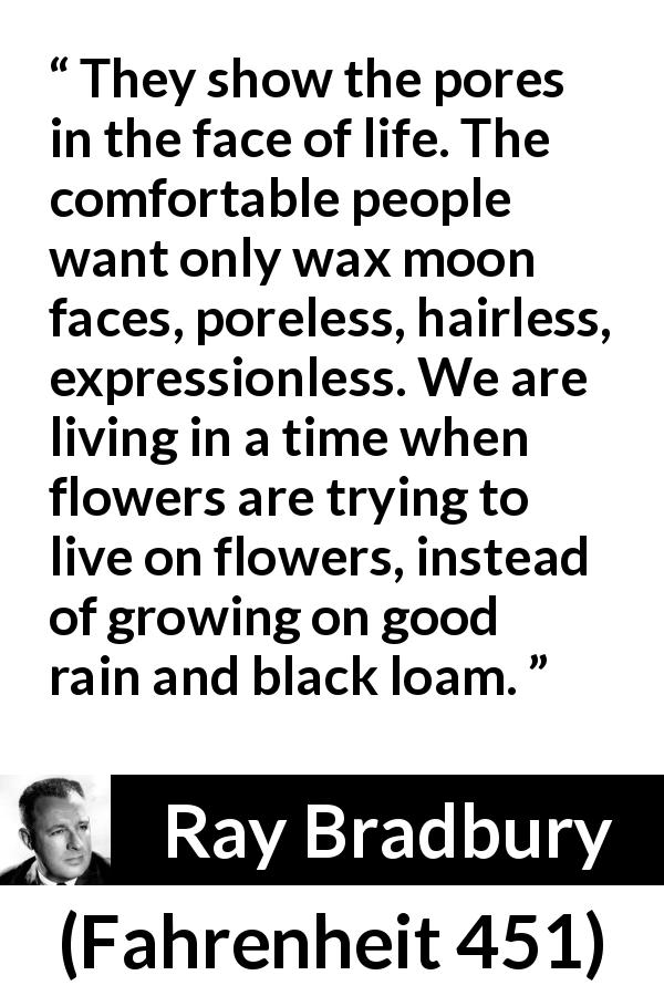 Ray Bradbury quote about life from Fahrenheit 451 - They show the pores in the face of life. The comfortable people want only wax moon faces, poreless, hairless, expressionless. We are living in a time when flowers are trying to live on flowers, instead of growing on good rain and black loam.