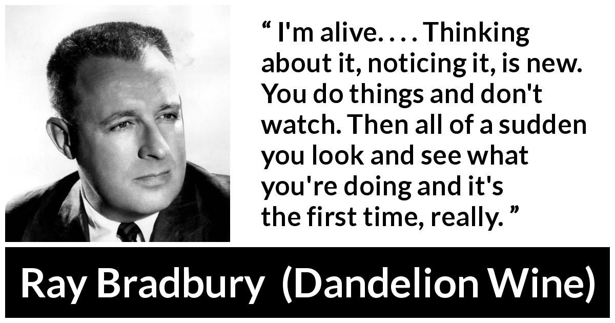 Ray Bradbury quote about living from Dandelion Wine - I'm alive. . . . Thinking about it, noticing it, is new. You do things and don't watch. Then all of a sudden you look and see what you're doing and it's the first time, really.