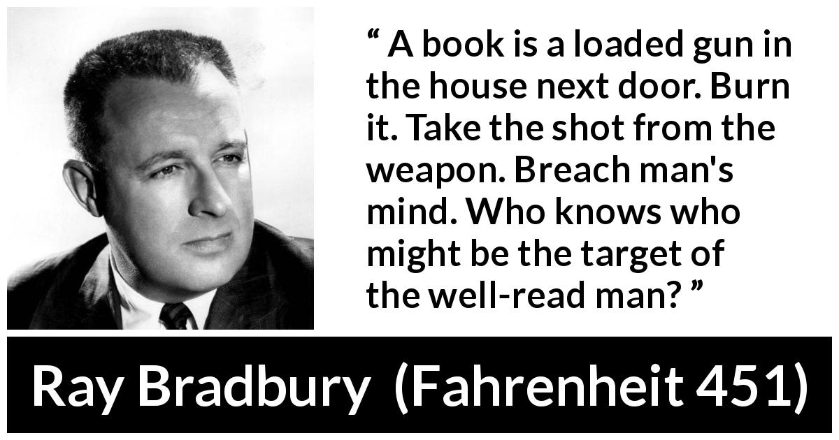 Ray Bradbury quote about mind from Fahrenheit 451 - A book is a loaded gun in the house next door. Burn it. Take the shot from the weapon. Breach man's mind. Who knows who might be the target of the well-read man?