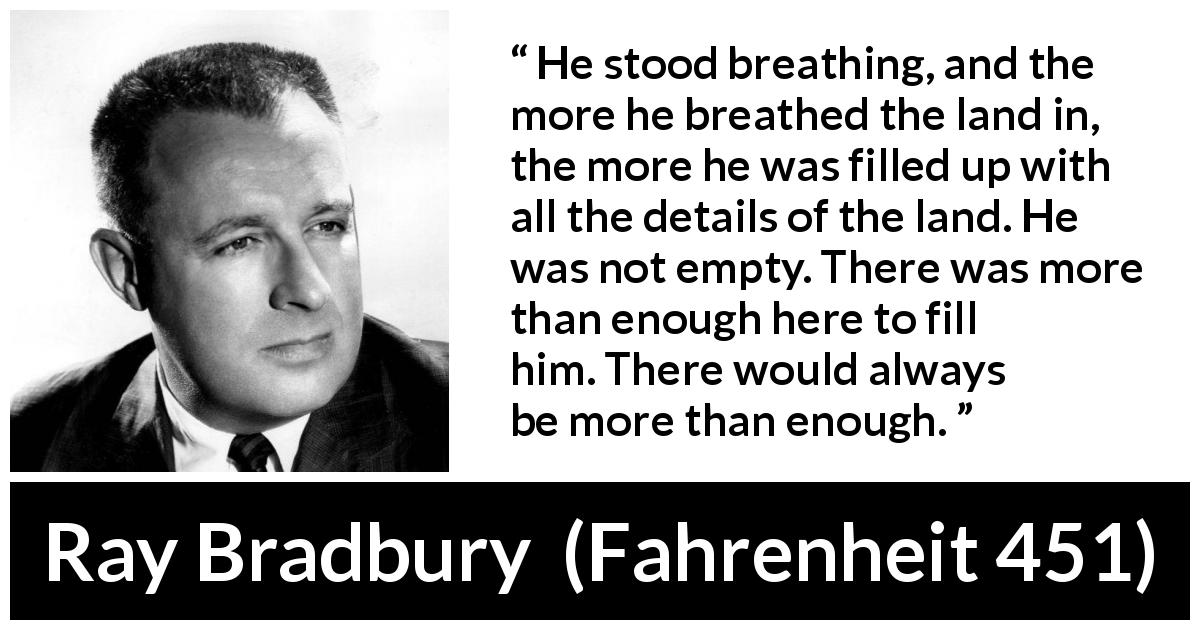 Ray Bradbury quote about nature from Fahrenheit 451 - He stood breathing, and the more he breathed the land in, the more he was filled up with all the details of the land. He was not empty. There was more than enough here to fill him. There would always be more than enough.