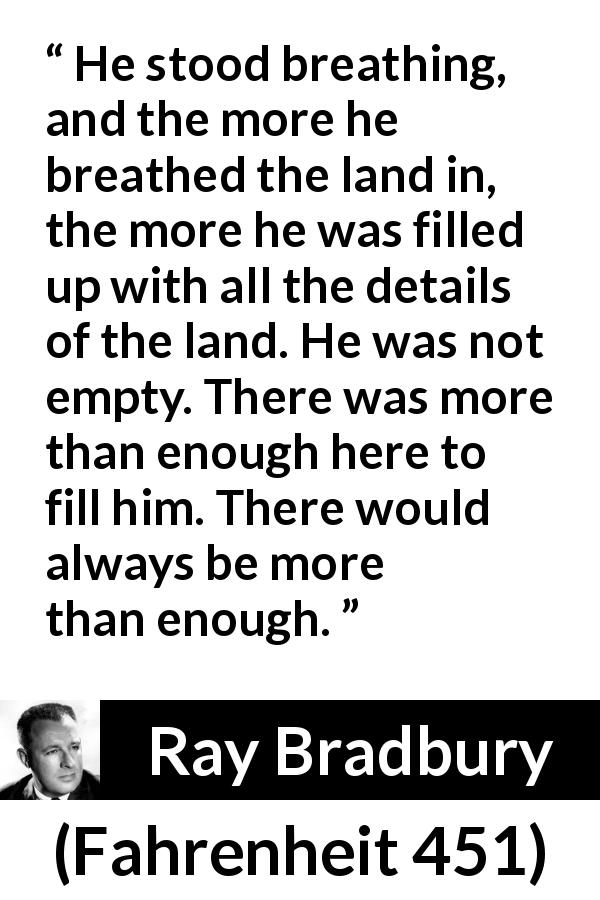 Ray Bradbury quote about nature from Fahrenheit 451 - He stood breathing, and the more he breathed the land in, the more he was filled up with all the details of the land. He was not empty. There was more than enough here to fill him. There would always be more than enough.