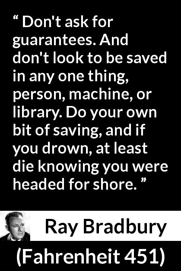 Ray Bradbury quote about safety from Fahrenheit 451 - Don't ask for guarantees. And don't look to be saved in any one thing, person, machine, or library. Do your own bit of saving, and if you drown, at least die knowing you were headed for shore.