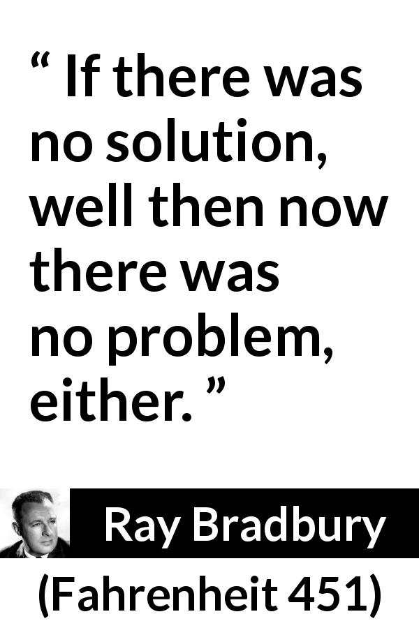 Ray Bradbury quote about solution from Fahrenheit 451 - If there was no solution, well then now there was no problem, either.