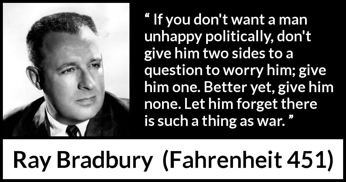 Ray Bradbury quote about war from Fahrenheit 451 - If you don't want a man unhappy politically, don't give him two sides to a question to worry him; give him one. Better yet, give him none. Let him forget there is such a thing as war.