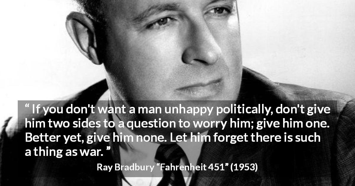 Ray Bradbury quote about war from Fahrenheit 451 - If you don't want a man unhappy politically, don't give him two sides to a question to worry him; give him one. Better yet, give him none. Let him forget there is such a thing as war.