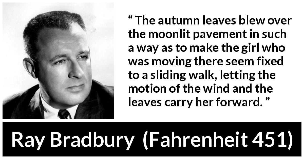 Ray Bradbury quote about wind from Fahrenheit 451 - The autumn leaves blew over the moonlit pavement in such a way as to make the girl who was moving there seem fixed to a sliding walk, letting the motion of the wind and the leaves carry her forward.