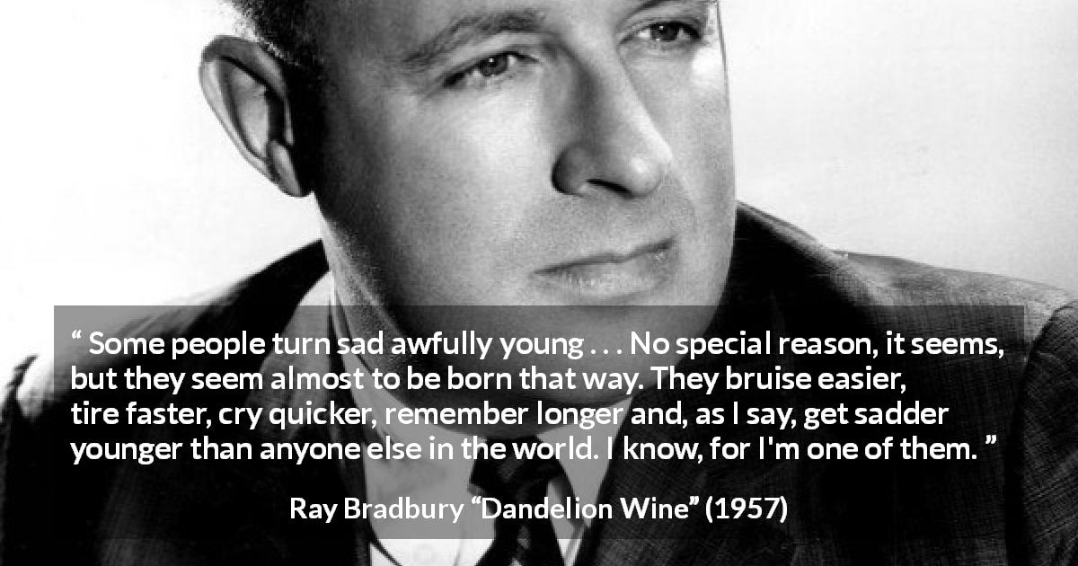 Ray Bradbury quote about youth from Dandelion Wine - Some people turn sad awfully young . . . No special reason, it seems, but they seem almost to be born that way. They bruise easier, tire faster, cry quicker, remember longer and, as I say, get sadder younger than anyone else in the world. I know, for I'm one of them.
