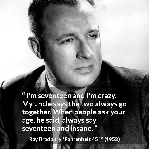 Ray Bradbury quote about youth from Fahrenheit 451 - I'm seventeen and I'm crazy. My uncle says the two always go together. When people ask your age, he said, always say seventeen and insane.