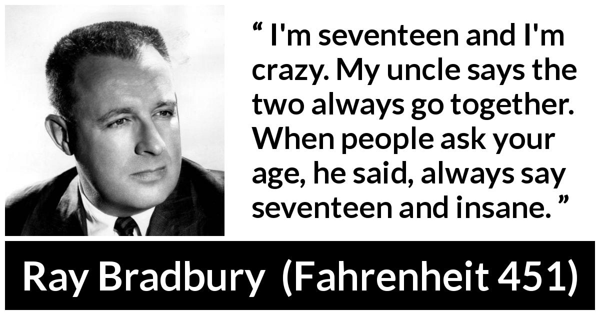 Ray Bradbury quote about youth from Fahrenheit 451 - I'm seventeen and I'm crazy. My uncle says the two always go together. When people ask your age, he said, always say seventeen and insane.